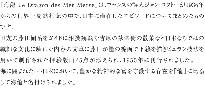 「海龍 Le Dragon des Mes Merse」は、フランスの詩人ジャン・コクトーが1936年からの世界一周旅行記の中で、日本に滞在したエピソードについてまとめたものです。旧友の藤田嗣治をガイドに相撲観戦や吉原の歓楽街の散策など日本ならではの繊細な文化に触れた内容の文章に藤田が墨の線画で下絵を描きビュラン技法を用いて制作された押絵版画25点が添えられ、1955年に刊行されました。海に囲まれた国・日本において、豊かな精神的な富を守護する存在を「龍」に比喩して海龍と名付けられました。